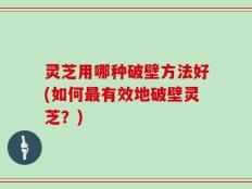 灵芝用哪种破壁方法好(如何最有效地破壁灵芝？)