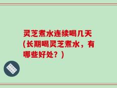 灵芝煮水连续喝几天 (长期喝灵芝煮水，有哪些好处？)