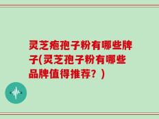 灵芝疱孢子粉有哪些牌子(灵芝孢子粉有哪些品牌值得推荐？)
