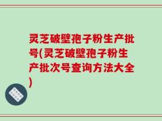 灵芝破壁孢子粉生产批号(灵芝破壁孢子粉生产批次号查询方法大全)