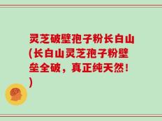 灵芝破壁孢子粉长白山(长白山灵芝孢子粉壁垒全破，真正纯天然！)