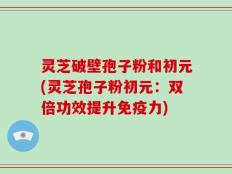 灵芝破壁孢子粉和初元(灵芝孢子粉初元：双倍功效提升免疫力)
