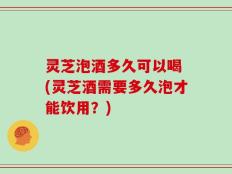 灵芝泡酒多久可以喝 (灵芝酒需要多久泡才能饮用？)