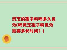 灵芝的孢子粉喝多久见效(喝灵芝孢子粉见效需要多长时间？)