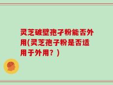 灵芝破壁孢孑粉能否外用(灵芝孢子粉是否适用于外用？)