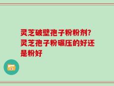 灵芝破壁孢子粉粉剂？灵芝孢子粉碾压的好还是粉好