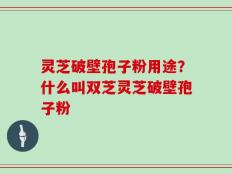 灵芝破壁孢子粉用途？什么叫双芝灵芝破壁孢子粉