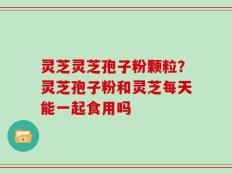 灵芝灵芝孢子粉颗粒？灵芝孢子粉和灵芝每天能一起食用吗