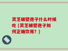 灵芝破壁孢子什么时候吃 (灵芝破壁孢子如何正确饮用？)