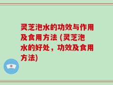 灵芝泡水的功效与作用及食用方法 (灵芝泡水的好处，功效及食用方法)