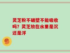 灵芝粉不破壁不能吸收吗？灵芝放在水里是沉还是浮