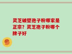 灵芝破壁孢子粉哪家是正宗？灵芝孢子粉哪个牌子好