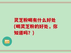 灵芝粉喝有什么好处 (喝灵芝粉的好处，你知道吗？)