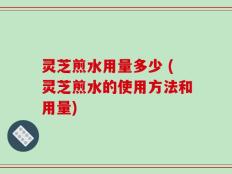 灵芝煎水用量多少 (灵芝煎水的使用方法和用量)