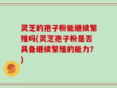灵芝的孢子粉能继续繁殖吗(灵芝孢子粉是否具备继续繁殖的能力？)