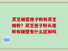 灵芝破壁孢子粉和灵芝精粉？灵芝孢子粉头道粉和破壁有什么区别吗