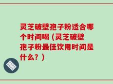 灵芝破壁孢子粉适合哪个时间喝 (灵芝破壁孢子粉最佳饮用时间是什么？)