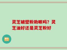 灵芝破壁粉助眠吗？灵芝油好还是灵芝粉好