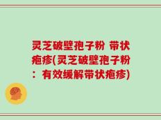 灵芝破壁孢子粉 带状疱疹(灵芝破壁孢子粉：有效缓解带状疱疹)