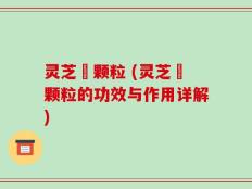 灵芝祘颗粒 (灵芝祘颗粒的功效与作用详解)