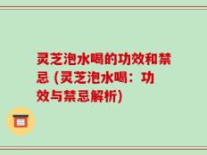 灵芝泡水喝的功效和禁忌 (灵芝泡水喝：功效与禁忌解析)