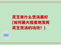 灵芝用什么煲汤最好 (如何最大程度地发挥灵芝煲汤的功效？)
