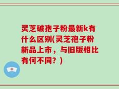 灵芝破孢子粉最新k有什么区别(灵芝孢子粉新品上市，与旧版相比有何不同？)