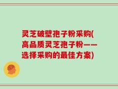 灵芝破壁孢子粉采购(高品质灵芝孢子粉——选择采购的最佳方案)