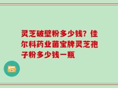 灵芝破壁粉多少钱？佳尔科药业菌宝牌灵芝孢子粉多少钱一瓶