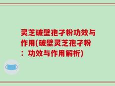 灵芝破壁孢孑粉功效与作用(破壁灵芝孢孑粉：功效与作用解析)