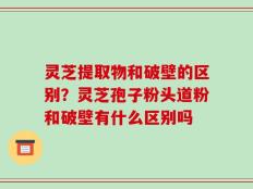 灵芝提取物和破壁的区别？灵芝孢子粉头道粉和破壁有什么区别吗