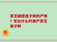 灵芝破壁孢子粉的产地？东北什么时候产灵芝孢子粉
