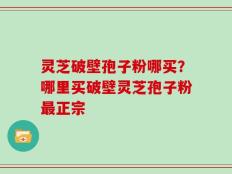 灵芝破壁孢子粉哪买？哪里买破壁灵芝孢子粉最正宗