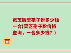 灵芝破壁孢子粉多少钱一合(灵芝孢子粉价格查询，一合多少钱？)