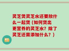 灵芝煲灵芝水还要放什么一起煲 (如何煲出更营养的灵芝水？除了灵芝还需添加什么？)