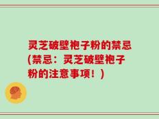 灵芝破壁袍子粉的禁忌(禁忌：灵芝破壁袍子粉的注意事项！)