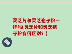 灵芝片和灵芝孢子粉一样吗(灵芝片和灵芝孢子粉有何区别？)