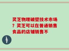 灵芝物理破壁技术市场？灵芝可以在普通销售食品的店铺销售不