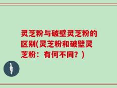 灵芝粉与破壁灵芝粉的区别(灵芝粉和破壁灵芝粉：有何不同？)