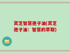 灵芝智慧孢子油(灵芝孢子油：智慧的萃取)