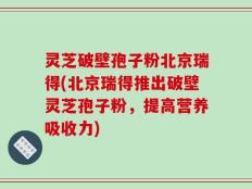 灵芝破壁孢子粉北京瑞得(北京瑞得推出破壁灵芝孢子粉，提高营养吸收力)