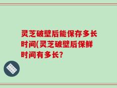 灵芝破壁后能保存多长时间(灵芝破壁后保鲜时间有多长？