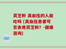 灵芝粉 高血压的人能吃吗 (高血压患者可否食用灵芝粉？-健康咨询)