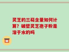 灵芝的三萜含量如何计算？破壁灵芝孢子粉是溶于水的吗