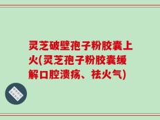 灵芝破壁孢子粉胶囊上火(灵芝孢子粉胶囊缓解口腔溃疡、祛火气)
