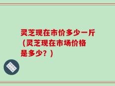 灵芝现在市价多少一斤 (灵芝现在市场价格是多少？)
