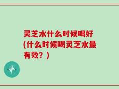灵芝水什么时候喝好 (什么时候喝灵芝水最有效？)