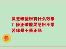 灵芝破壁粉有什么效果？修正破壁灵芝粉不带苦味是不是正品