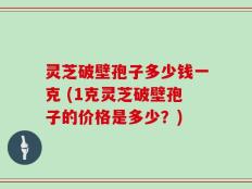 灵芝破壁孢子多少钱一克 (1克灵芝破壁孢子的价格是多少？)