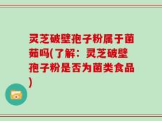 灵芝破壁孢子粉属于菌茹吗(了解：灵芝破壁孢子粉是否为菌类食品)